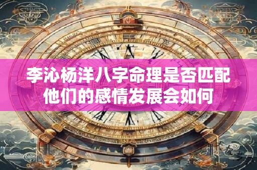 李沁杨洋八字命理是否匹配他们的感情发展会如何