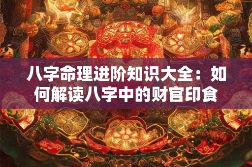 八字命理进阶知识大全：如何解读八字中的财官印食