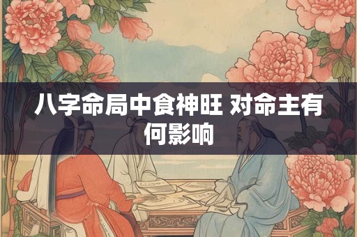 八字命局中食神旺 对命主有何影响