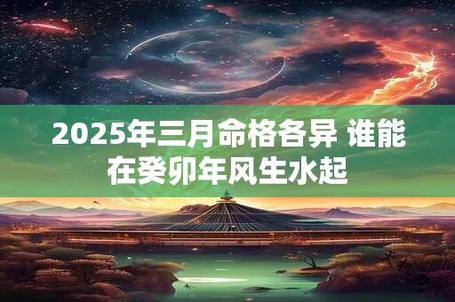 2025年三月命格各异 谁能在癸卯年风生水起 2025年三月命格各异 谁能在癸卯年风生水起