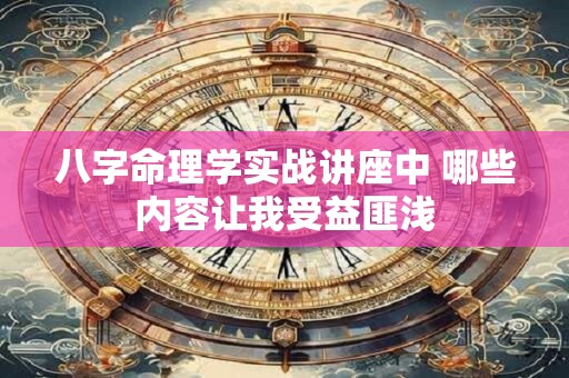 八字命理学实战讲座中 哪些内容让我受益匪浅