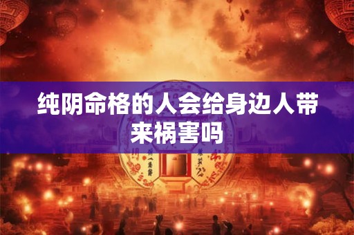 纯阴命格的人会给身边人带来祸害吗 纯阴命格的人会给身边人带来祸害吗