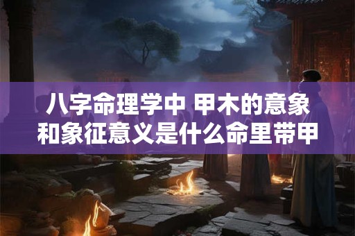 八字命理学中 甲木的意象和象征意义是什么命里带甲木一定好吗