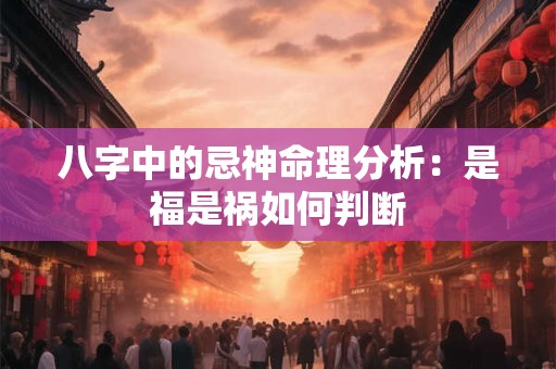 八字中的忌神命理分析:是福是祸如何判断 八字中的忌神命理分析:是福是祸如何判断