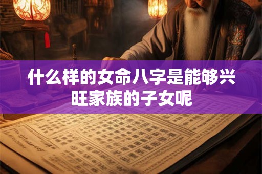 什么样的女命八字是能够兴旺家族的子女呢