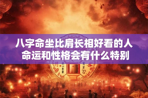 八字命坐比肩长相好看的人 命运和性格会有什么特别之处吗