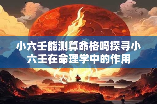 小六壬能测算命格吗探寻小六壬在命理学中的作用