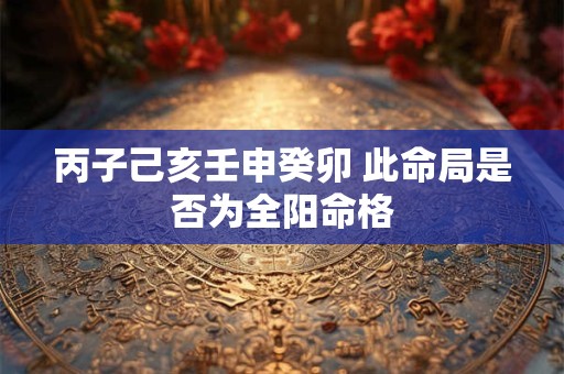 丙子己亥壬申癸卯 此命局是否为全阳命格 丙子己亥壬申癸卯 此命局是否为全阳命格