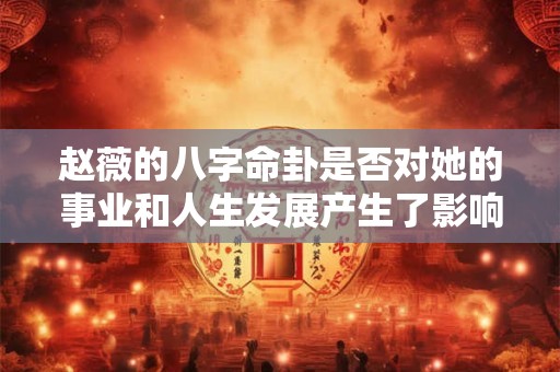 赵薇的八字命卦是否对她的事业和人生发展产生了影响