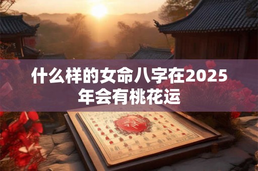 什么样的女命八字在2025年会有桃花运