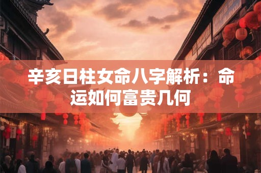 辛亥日柱女命八字解析：命运如何富贵几何