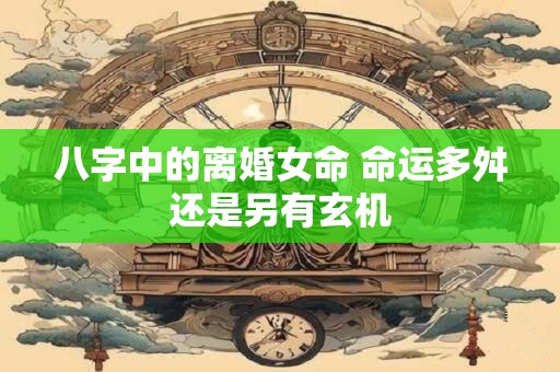八字中的离婚女命 命运多舛还是另有玄机