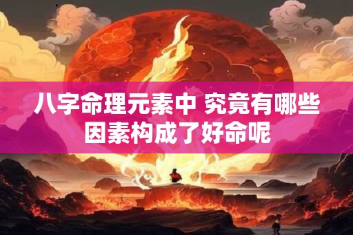八字命理元素中 究竟有哪些因素构成了好命呢