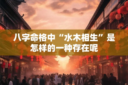 八字命格中“水木相生”是怎样的一种存在呢 八字命格中“水木相生”是怎样的一种存在呢