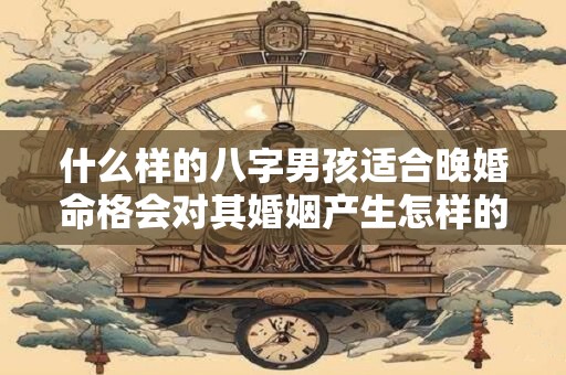 什么样的八字男孩适合晚婚命格会对其婚姻产生怎样的影响 什么样的八字男孩适合晚婚命格会对其婚姻产生怎样的影响