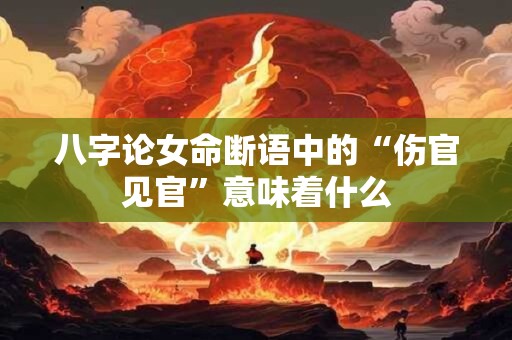 八字论女命断语中的“伤官见官”意味着什么