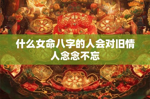 什么女命八字的人会对旧情人念念不忘