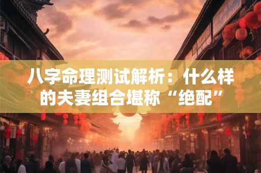 八字命理测试解析：什么样的夫妻组合堪称“绝配”