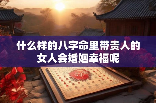 什么样的八字命里带贵人的女人会婚姻幸福呢