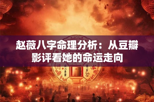 赵薇八字命理分析：从豆瓣影评看她的命运走向