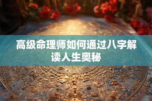 高级命理师如何通过八字解读人生奥秘 高级命理师如何通过八字解读人生奥秘