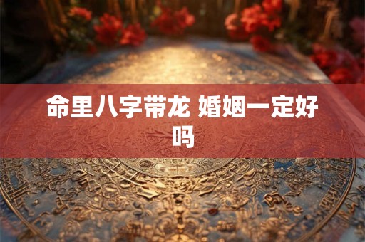 命里八字带龙 婚姻一定好吗 命里八字带龙 婚姻一定好吗