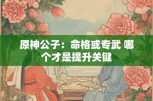 原神公子：命格或专武 哪个才是提升关键