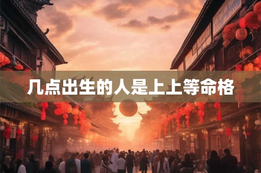 几点出生的人是上上等命格 几点出生的人是上上等命格