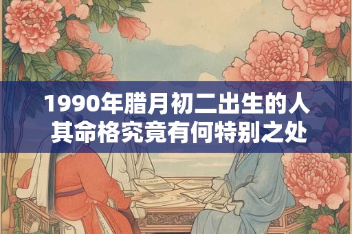 1990年腊月初二出生的人 其命格究竟有何特别之处