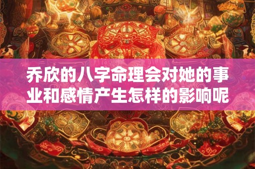 乔欣的八字命理会对她的事业和感情产生怎样的影响呢