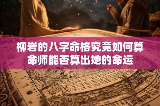 柳岩的八字命格究竟如何算命师能否算出她的命运