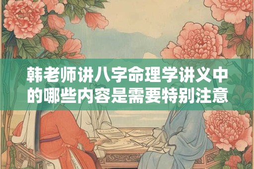韩老师讲八字命理学讲义中的哪些内容是需要特别注意的