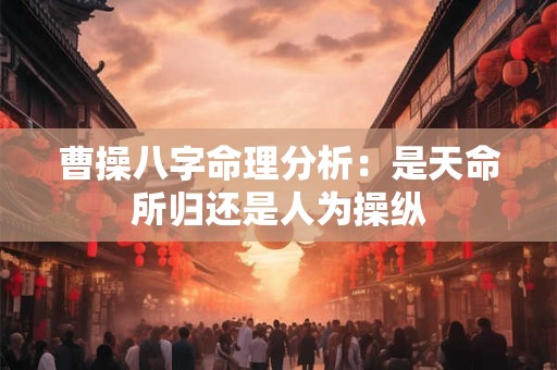 曹操八字命理分析：是天命所归还是人为操纵