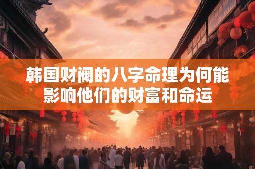 韩国财阀的八字命理为何能影响他们的财富和命运