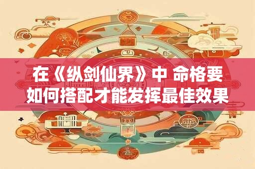 在《纵剑仙界》中 命格要如何搭配才能发挥最佳效果呢