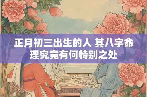 正月初三出生的人 其八字命理究竟有何特别之处