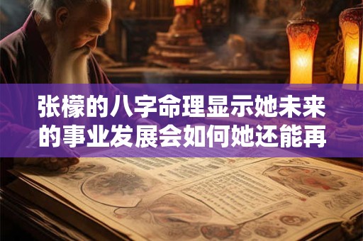 张檬的八字命理显示她未来的事业发展会如何她还能再次走红吗