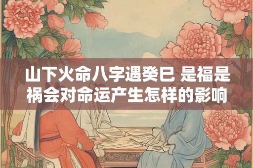 山下火命八字遇癸巳 是福是祸会对命运产生怎样的影响