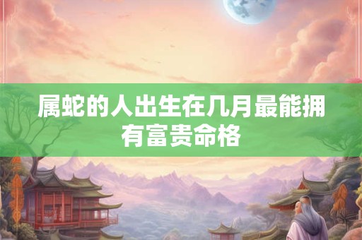属蛇的人出生在几月最能拥有富贵命格