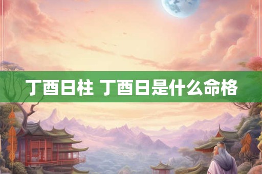 丁酉日柱 丁酉日是什么命格 丁酉日柱 丁酉日是什么命格