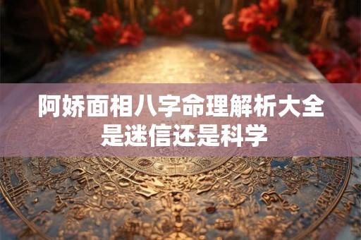 阿娇面相八字命理解析大全 是迷信还是科学
