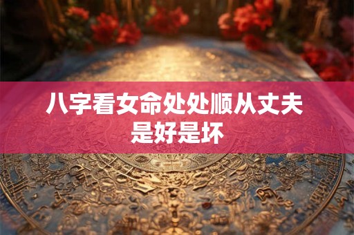 八字看女命处处顺从丈夫 是好是坏