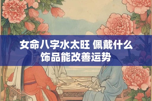 女命八字水太旺 佩戴什么饰品能改善运势