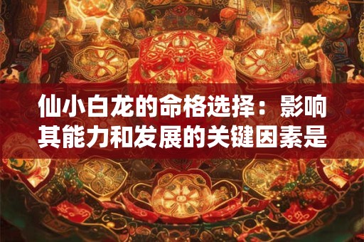 仙小白龙的命格选择：影响其能力和发展的关键因素是什么