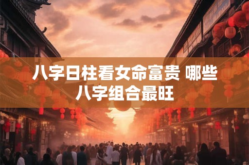 八字日柱看女命富贵 哪些八字组合最旺