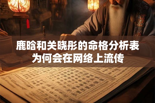 鹿晗和关晓彤的命格分析表为何会在网络上流传