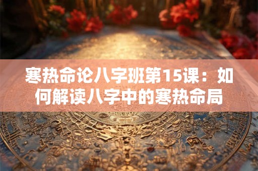 寒热命论八字班第15课：如何解读八字中的寒热命局