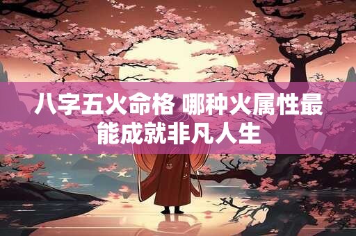 八字五火命格 哪种火属性最能成就非凡人生