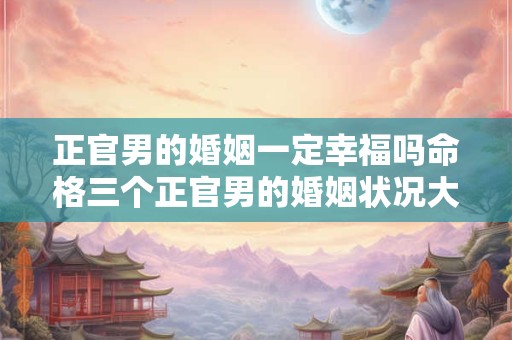 正官男的婚姻一定幸福吗命格三个正官男的婚姻状况大揭秘