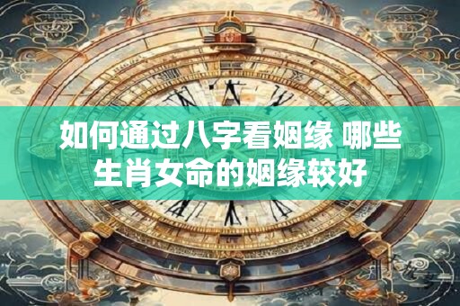 如何通过八字看姻缘 哪些生肖女命的姻缘较好